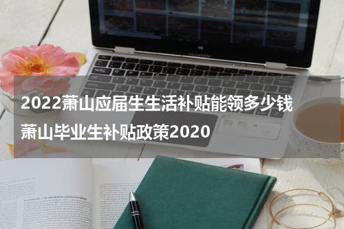 2022萧山应届生生活补贴能领多少钱 萧山毕业生补贴政策2020