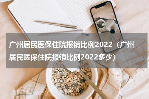 广州居民医保住院报销比例2022（广州居民医保住院报销比例2022多少）