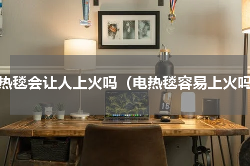 电热毯会让人上火吗（电热毯容易上火吗）