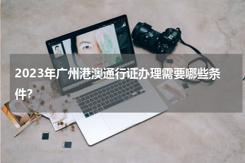 2023年广州港澳通行证办理需要哪些条件？