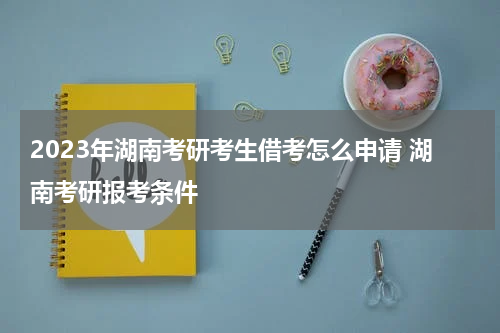 2023年湖南考研考生借考怎么申请 湖南考研报考条件
