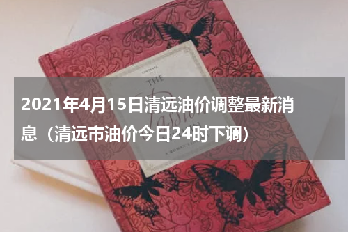 2021年4月15日清远油价调整最新消息（清远市油价今日24时下调）
