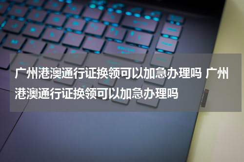 广州港澳通行证换领可以加急办理吗 广州港澳通行证换领可以加急办理吗