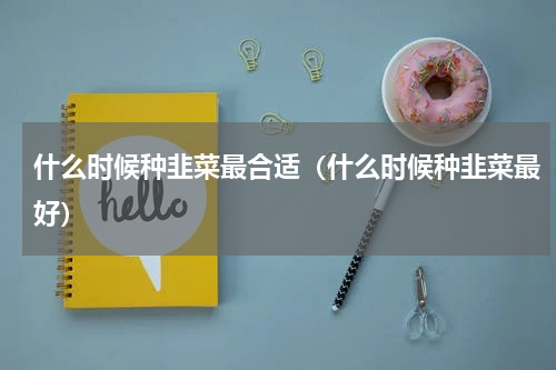 什么时候种韭菜最合适（什么时候种韭菜最好）
