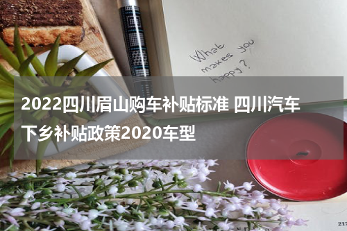 2022四川眉山购车补贴标准 四川汽车下乡补贴政策2020车型