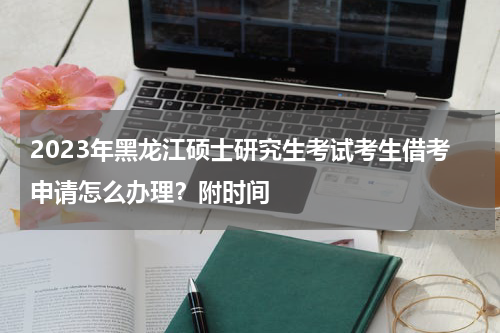 2023年黑龙江硕士研究生考试考生借考申请怎么办理？附时间