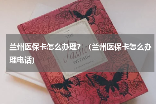 兰州医保卡怎么办理？（兰州医保卡怎么办理电话）