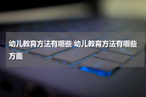 幼儿教育方法有哪些 幼儿教育方法有哪些方面