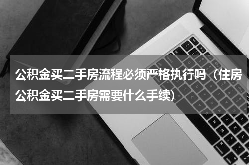 公积金买二手房流程必须严格执行吗（住房公积金买二手房需要什么手续）