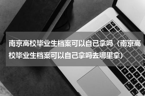 南京高校毕业生档案可以自己拿吗（南京高校毕业生档案可以自己拿吗去哪里拿）