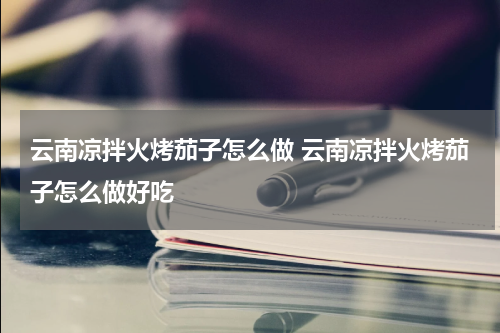 云南凉拌火烤茄子怎么做 云南凉拌火烤茄子怎么做好吃