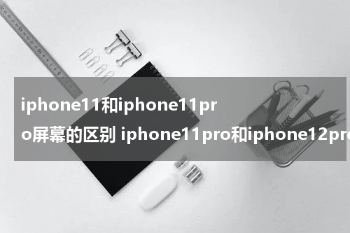 iphone11和iphone11pro屏幕的区别 iphone11pro和iphone12pro屏幕区别