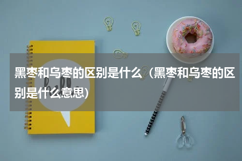 黑枣和乌枣的区别是什么（黑枣和乌枣的区别是什么意思）