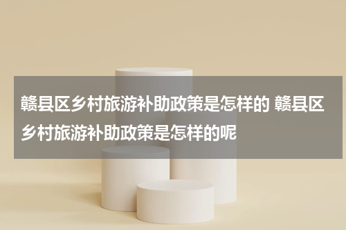 赣县区乡村旅游补助政策是怎样的 赣县区乡村旅游补助政策是怎样的呢
