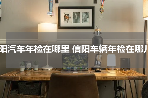 信阳汽车年检在哪里 信阳车辆年检在哪儿