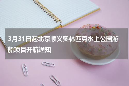 3月31日起北京顺义奥林匹克水上公园游船项目开航通知