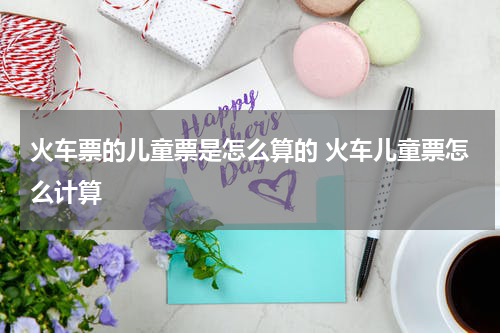 火车票的儿童票是怎么算的 火车儿童票怎么计算