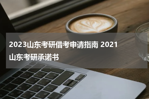 2023山东考研借考申请指南 2021山东考研承诺书
