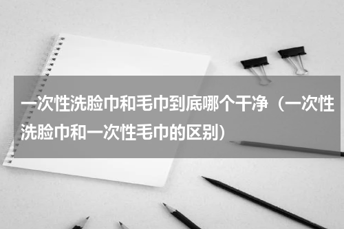 一次性洗脸巾和毛巾到底哪个干净（一次性洗脸巾和一次性毛巾的区别）