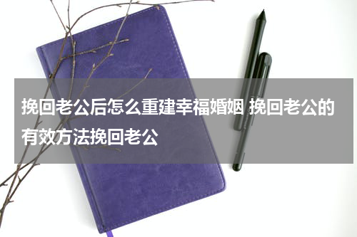 挽回老公后怎么重建幸福婚姻 挽回老公的有效方法挽回老公