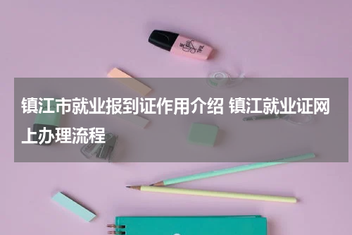 镇江市就业报到证作用介绍 镇江就业证网上办理流程