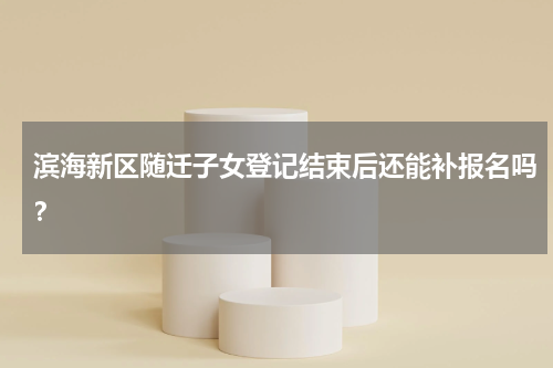 滨海新区随迁子女登记结束后还能补报名吗？