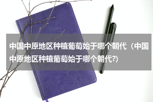 中国中原地区种植葡萄始于哪个朝代（中国中原地区种植葡萄始于哪个朝代?）
