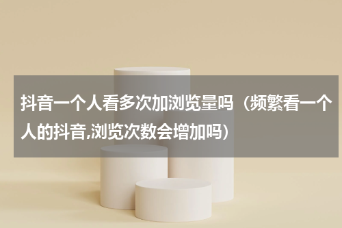 抖音一个人看多次加浏览量吗（频繁看一个人的抖音,浏览次数会增加吗）