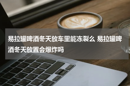 易拉罐啤酒冬天放车里能冻裂么 易拉罐啤酒冬天放置会爆炸吗