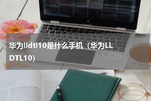 华为lldtl10是什么手机（华为LLDTL10）