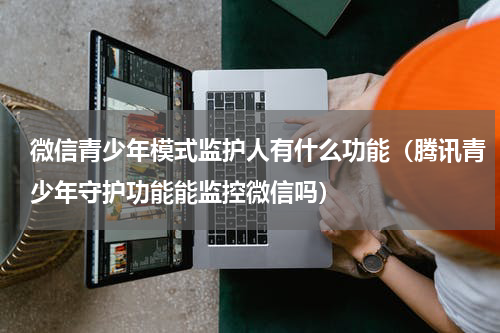 微信青少年模式监护人有什么功能（腾讯青少年守护功能能监控微信吗）