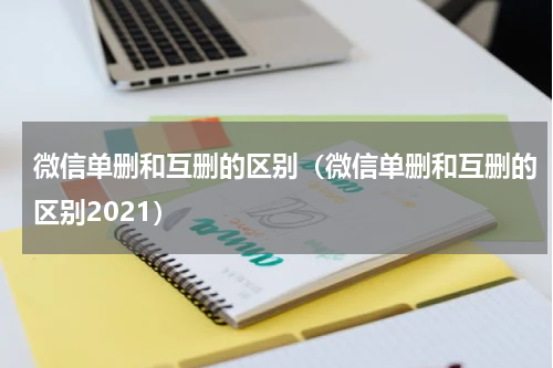 微信单删和互删的区别（微信单删和互删的区别2021）