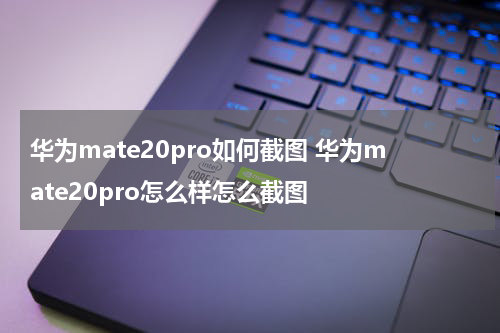 华为mate20pro如何截图 华为mate20pro怎么样怎么截图