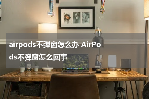 airpods不弹窗怎么办 AirPods不弹窗怎么回事