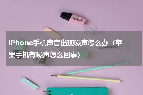 iPhone手机声音出现噪声怎么办（苹果手机有噪声怎么回事）