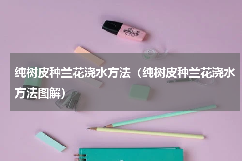 纯树皮种兰花浇水方法（纯树皮种兰花浇水方法图解）