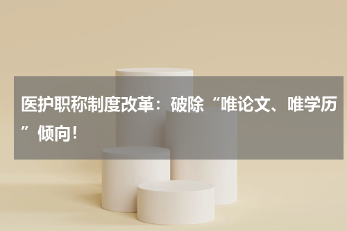 医护职称制度改革：破除“唯论文、唯学历”倾向！