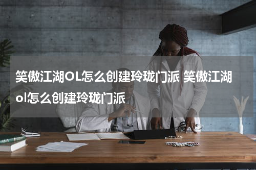 笑傲江湖OL怎么创建玲珑门派 笑傲江湖ol怎么创建玲珑门派
