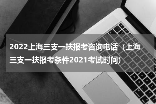 2022上海三支一扶报考咨询电话（上海三支一扶报考条件2021考试时间）