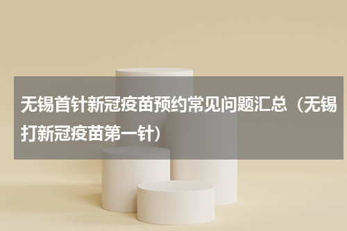 无锡首针新冠疫苗预约常见问题汇总（无锡打新冠疫苗第一针）