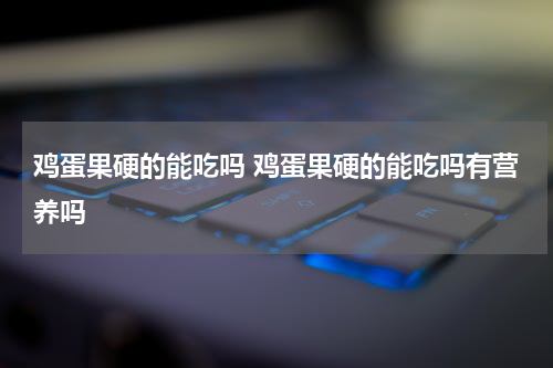 鸡蛋果硬的能吃吗 鸡蛋果硬的能吃吗有营养吗