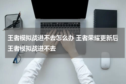 王者模拟战进不去怎么办 王者荣耀更新后王者模拟战进不去