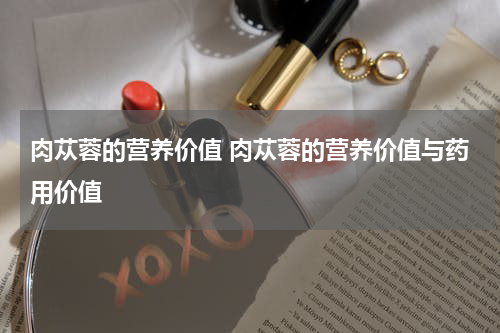 肉苁蓉的营养价值 肉苁蓉的营养价值与药用价值