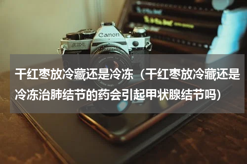 干红枣放冷藏还是冷冻（干红枣放冷藏还是冷冻治肺结节的药会引起甲状腺结节吗）