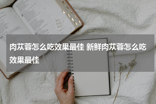 肉苁蓉怎么吃效果最佳 新鲜肉苁蓉怎么吃效果最佳