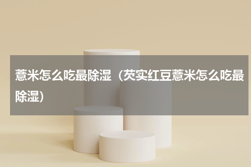薏米怎么吃最除湿（芡实红豆薏米怎么吃最除湿）