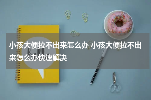 小孩大便拉不出来怎么办 小孩大便拉不出来怎么办快速解决