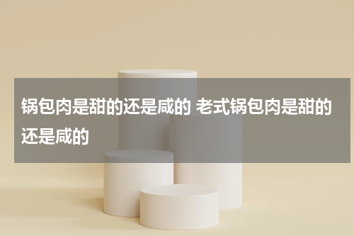 锅包肉是甜的还是咸的 老式锅包肉是甜的还是咸的