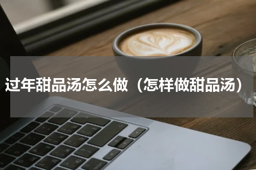 过年甜品汤怎么做（怎样做甜品汤）