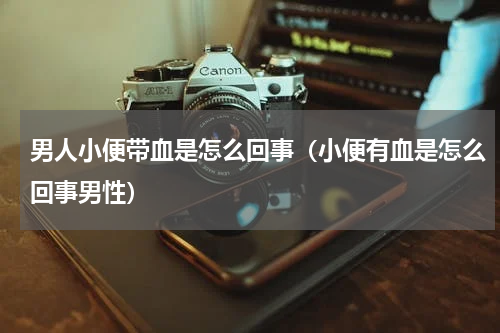 男人小便带血是怎么回事（小便有血是怎么回事男性）